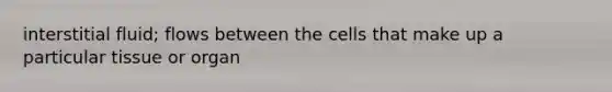 interstitial fluid; flows between the cells that make up a particular tissue or organ