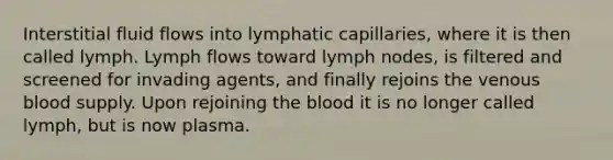 Interstitial fluid flows into lymphatic capillaries, where it is then called lymph. Lymph flows toward lymph nodes, is filtered and screened for invading agents, and finally rejoins the venous blood supply. Upon rejoining the blood it is no longer called lymph, but is now plasma.