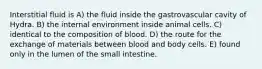 Interstitial fluid is A) the fluid inside the gastrovascular cavity of Hydra. B) the internal environment inside animal cells. C) identical to the composition of blood. D) the route for the exchange of materials between blood and body cells. E) found only in the lumen of the small intestine.