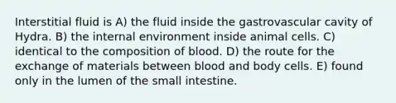 Interstitial fluid is A) the fluid inside the gastrovascular cavity of Hydra. B) the internal environment inside animal cells. C) identical to the composition of blood. D) the route for the exchange of materials between blood and body cells. E) found only in the lumen of the small intestine.