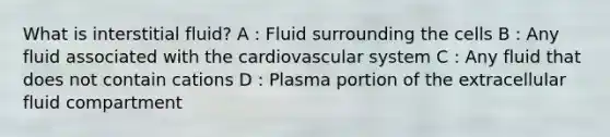 What is interstitial fluid? A : Fluid surrounding the cells B : Any fluid associated with the cardiovascular system C : Any fluid that does not contain cations D : Plasma portion of the extracellular fluid compartment