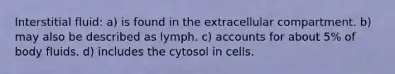 Interstitial fluid: a) is found in the extracellular compartment. b) may also be described as lymph. c) accounts for about 5% of body fluids. d) includes the cytosol in cells.