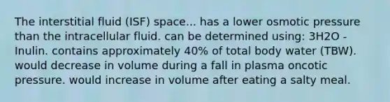 The interstitial fluid (ISF) space... has a lower osmotic pressure than the intracellular fluid. can be determined using: 3H2O - Inulin. contains approximately 40% of total body water (TBW). would decrease in volume during a fall in plasma oncotic pressure. would increase in volume after eating a salty meal.