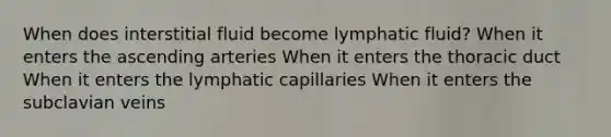 When does interstitial fluid become lymphatic fluid? When it enters the ascending arteries When it enters the thoracic duct When it enters the lymphatic capillaries When it enters the subclavian veins