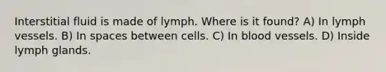 Interstitial fluid is made of lymph. Where is it found? A) In lymph vessels. B) In spaces between cells. C) In blood vessels. D) Inside lymph glands.