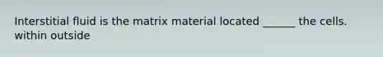 Interstitial fluid is the matrix material located ______ the cells. within outside