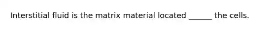 Interstitial fluid is the matrix material located ______ the cells.