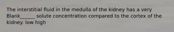 The interstitial fluid in the medulla of the kidney has a very Blank______ solute concentration compared to the cortex of the kidney. low high