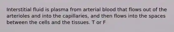 Interstitial fluid is plasma from arterial blood that flows out of the arterioles and into the capillaries, and then flows into the spaces between the cells and the tissues. T or F