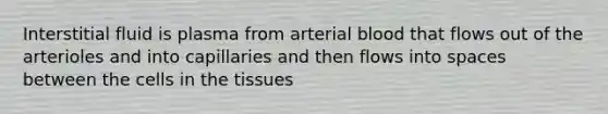 Interstitial fluid is plasma from arterial blood that flows out of the arterioles and into capillaries and then flows into spaces between the cells in the tissues