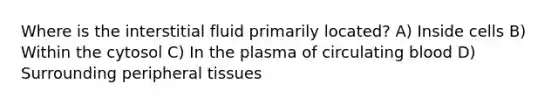 Where is the interstitial fluid primarily located? A) Inside cells B) Within the cytosol C) In the plasma of circulating blood D) Surrounding peripheral tissues