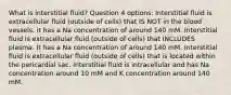 What is interstitial fluid? Question 4 options: Interstitial fluid is extracellular fluid (outside of cells) that IS NOT in the blood vessels. it has a Na concentration of around 140 mM. Interstitial fluid is extracellular fluid (outside of cells) that INCLUDES plasma. It has a Na concentration of around 140 mM. Interstitial fluid is extracellular fluid (outside of cells) that is located within the pericardial sac. Interstitial fluid is intracellular and has Na concentration around 10 mM and K concentration around 140 mM.