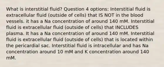 What is interstitial fluid? Question 4 options: Interstitial fluid is extracellular fluid (outside of cells) that IS NOT in the blood vessels. it has a Na concentration of around 140 mM. Interstitial fluid is extracellular fluid (outside of cells) that INCLUDES plasma. It has a Na concentration of around 140 mM. Interstitial fluid is extracellular fluid (outside of cells) that is located within the pericardial sac. Interstitial fluid is intracellular and has Na concentration around 10 mM and K concentration around 140 mM.