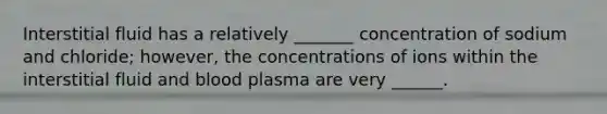 Interstitial fluid has a relatively _______ concentration of sodium and chloride; however, the concentrations of ions within the interstitial fluid and blood plasma are very ______.