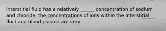 interstitial fluid has a relatively ______ concentration of sodium and chloride; the concentrations of ions within the interstitial fluid and blood plasma are very