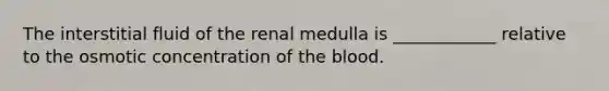 The interstitial fluid of the renal medulla is ____________ relative to the osmotic concentration of the blood.