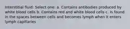 Interstitial fluid: Select one: a. Contains antibodies produced by white blood cells b. Contains red and white blood cells c. Is found in the spaces between cells and becomes lymph when it enters lymph capillaries