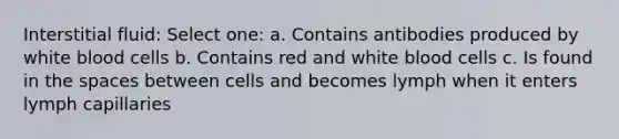 Interstitial fluid: Select one: a. Contains antibodies produced by white blood cells b. Contains red and white blood cells c. Is found in the spaces between cells and becomes lymph when it enters lymph capillaries