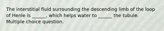 The interstitial fluid surrounding the descending limb of the loop of Henle is ______, which helps water to ______ the tubule. Multiple choice question.