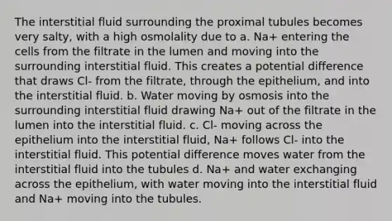 The interstitial fluid surrounding the proximal tubules becomes very salty, with a high osmolality due to a. Na+ entering the cells from the filtrate in the lumen and moving into the surrounding interstitial fluid. This creates a potential difference that draws Cl- from the filtrate, through the epithelium, and into the interstitial fluid. b. Water moving by osmosis into the surrounding interstitial fluid drawing Na+ out of the filtrate in the lumen into the interstitial fluid. c. Cl- moving across the epithelium into the interstitial fluid, Na+ follows Cl- into the interstitial fluid. This potential difference moves water from the interstitial fluid into the tubules d. Na+ and water exchanging across the epithelium, with water moving into the interstitial fluid and Na+ moving into the tubules.