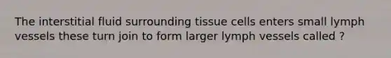 The interstitial fluid surrounding tissue cells enters small lymph vessels these turn join to form larger lymph vessels called ?