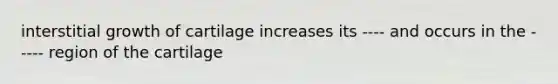 interstitial growth of cartilage increases its ---- and occurs in the ----- region of the cartilage