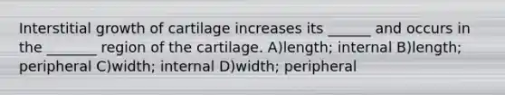 Interstitial growth of cartilage increases its ______ and occurs in the _______ region of the cartilage. A)length; internal B)length; peripheral C)width; internal D)width; peripheral