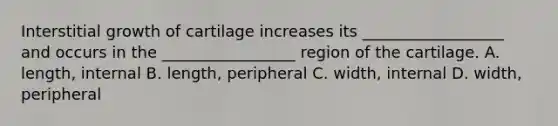 Interstitial growth of cartilage increases its __________________ and occurs in the _________________ region of the cartilage. A. length, internal B. length, peripheral C. width, internal D. width, peripheral