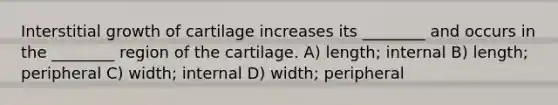 Interstitial growth of cartilage increases its ________ and occurs in the ________ region of the cartilage. A) length; internal B) length; peripheral C) width; internal D) width; peripheral