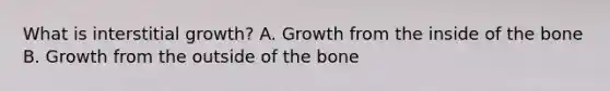 What is interstitial growth? A. Growth from the inside of the bone B. Growth from the outside of the bone