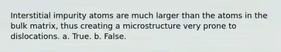 Interstitial impurity atoms are much larger than the atoms in the bulk matrix, thus creating a microstructure very prone to dislocations. a. True. b. False.