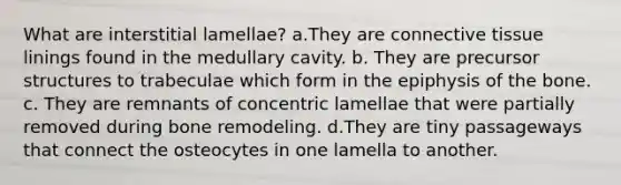 What are interstitial lamellae? a.They are <a href='https://www.questionai.com/knowledge/kYDr0DHyc8-connective-tissue' class='anchor-knowledge'>connective tissue</a> linings found in the medullary cavity. b. They are precursor structures to trabeculae which form in the epiphysis of the bone. c. They are remnants of concentric lamellae that were partially removed during bone remodeling. d.They are tiny passageways that connect the osteocytes in one lamella to another.