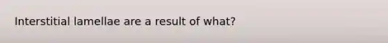 Interstitial lamellae are a result of what?