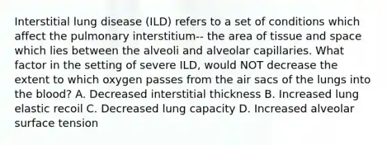 Interstitial lung disease (ILD) refers to a set of conditions which affect the pulmonary interstitium-- the area of tissue and space which lies between the alveoli and alveolar capillaries. What factor in the setting of severe ILD, would NOT decrease the extent to which oxygen passes from the air sacs of the lungs into the blood? A. Decreased interstitial thickness B. Increased lung elastic recoil C. Decreased lung capacity D. Increased alveolar surface tension