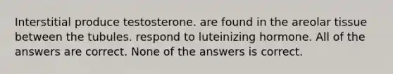 Interstitial produce testosterone. are found in the areolar tissue between the tubules. respond to luteinizing hormone. All of the answers are correct. None of the answers is correct.