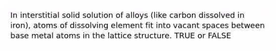 In interstitial solid solution of alloys (like carbon dissolved in iron), atoms of dissolving element fit into vacant spaces between base metal atoms in the lattice structure. TRUE or FALSE