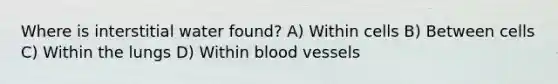 Where is interstitial water found? A) Within cells B) Between cells C) Within the lungs D) Within blood vessels