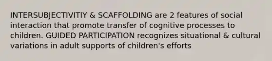 INTERSUBJECTIVITIY & SCAFFOLDING are 2 features of social interaction that promote transfer of cognitive processes to children. GUIDED PARTICIPATION recognizes situational & cultural variations in adult supports of children's efforts