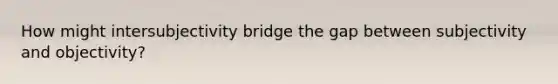 How might intersubjectivity bridge the gap between subjectivity and objectivity?