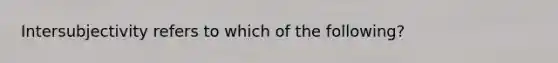 Intersubjectivity refers to which of the following?