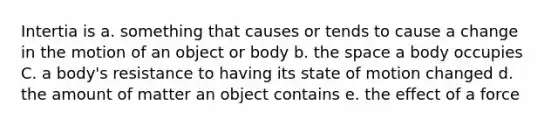 Intertia is a. something that causes or tends to cause a change in the motion of an object or body b. the space a body occupies C. a body's resistance to having its state of motion changed d. the amount of matter an object contains e. the effect of a force