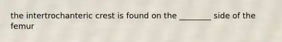 the intertrochanteric crest is found on the ________ side of the femur