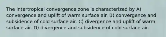 The intertropical convergence zone is characterized by A) convergence and uplift of warm surface air. B) convergence and subsidence of cold surface air. C) divergence and uplift of warm surface air. D) divergence and subsidence of cold surface air.