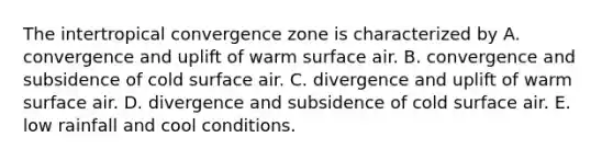 The intertropical convergence zone is characterized by A. convergence and uplift of warm surface air. B. convergence and subsidence of cold surface air. C. divergence and uplift of warm surface air. D. divergence and subsidence of cold surface air. E. low rainfall and cool conditions.