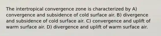 The intertropical convergence zone is characterized by A) convergence and subsidence of cold surface air. B) divergence and subsidence of cold surface air. C) convergence and uplift of warm surface air. D) divergence and uplift of warm surface air.