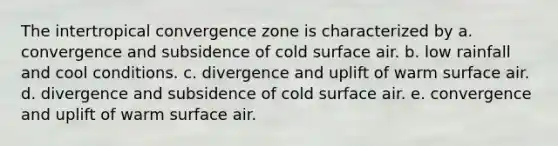 The intertropical convergence zone is characterized by a. convergence and subsidence of cold surface air. b. low rainfall and cool conditions. c. divergence and uplift of warm surface air. d. divergence and subsidence of cold surface air. e. convergence and uplift of warm surface air.