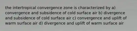 the intertropical convergence zone is characterized by a) convergence and subsidence of cold surface air b) divergence and subsidence of cold surface air c) convergence and uplift of warm surface air d) divergence and uplift of warm surface air