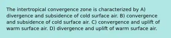 The intertropical convergence zone is characterized by A) divergence and subsidence of cold surface air. B) convergence and subsidence of cold surface air. C) convergence and uplift of warm surface air. D) divergence and uplift of warm surface air.