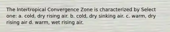 The Intertropical Convergence Zone is characterized by Select one: a. cold, dry rising air. b. cold, dry sinking air. c. warm, dry rising air d. warm, wet rising air.