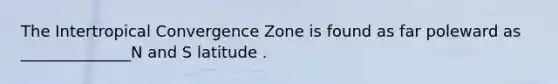 The Intertropical Convergence Zone is found as far poleward as ______________N and S latitude .